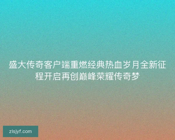 盛大传奇客户端重燃经典热血岁月全新征程开启再创巅峰荣耀传奇梦