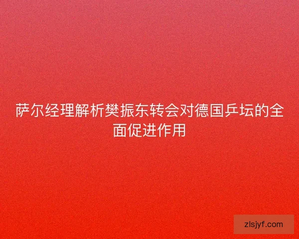 萨尔经理解析樊振东转会对德国乒坛的全面促进作用