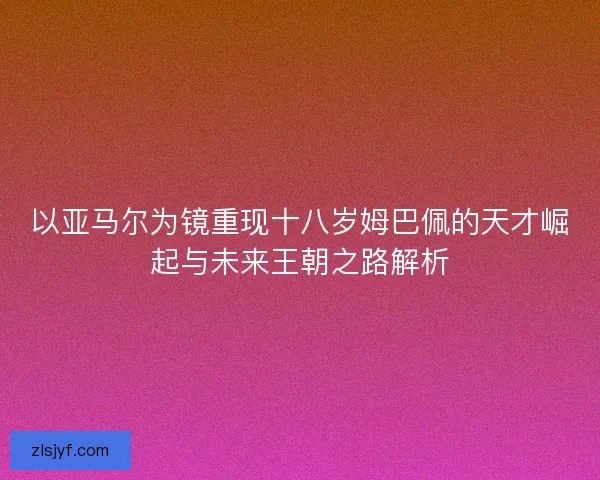 以亚马尔为镜重现十八岁姆巴佩的天才崛起与未来王朝之路解析